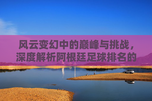 风云变幻中的巅峰与挑战,深度解析阿根廷足球排名的起伏历程