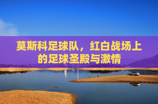 莫斯科足球队,红白战场上的足球圣殿与激情