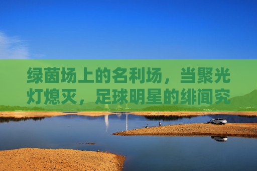 绿茵场上的名利场,当聚光灯熄灭,足球明星的绯闻究竟意味着什么?