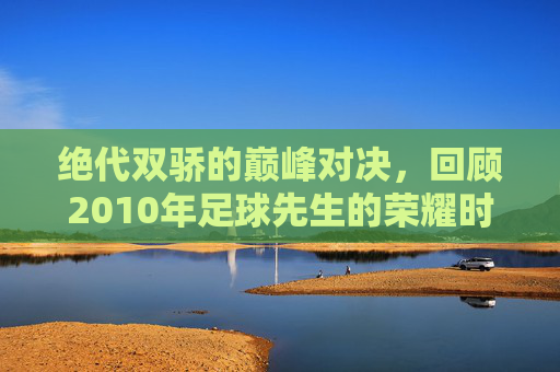 绝代双骄的巅峰对决,回顾2010年足球先生的荣耀时刻