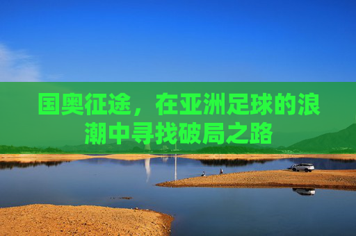 国奥征途,在亚洲足球的浪潮中寻找破局之路