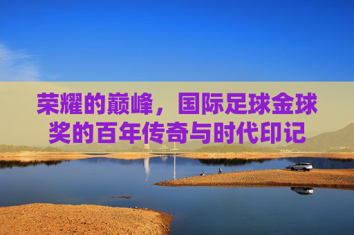 荣耀的巅峰,国际足球金球奖的百年传奇与时代印记