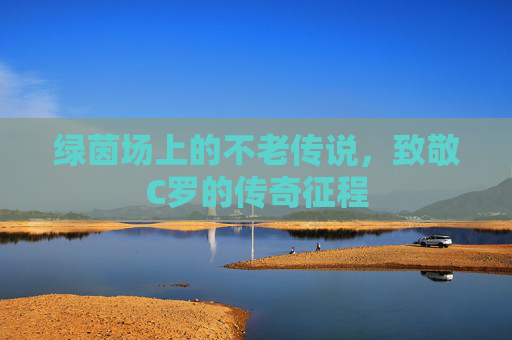 绿茵场上的不老传说,致敬C罗的传奇征程