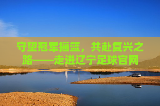 守望冠军摇篮,共赴复兴之路——走进辽宁足球官网