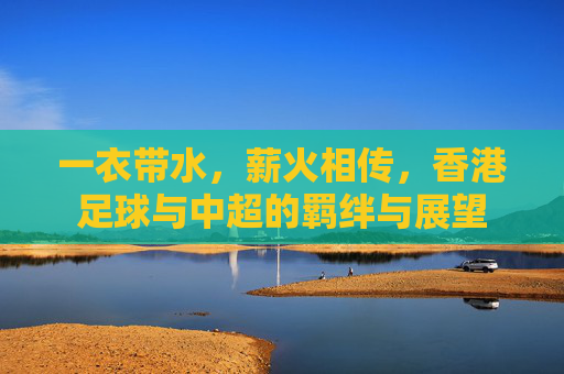 一衣带水,薪火相传,香港足球与中超的羁绊与展望