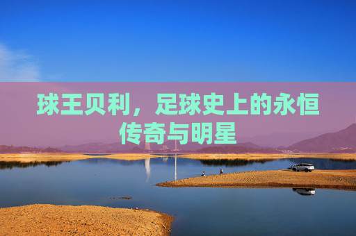 球王贝利,足球史上的永恒传奇与明星