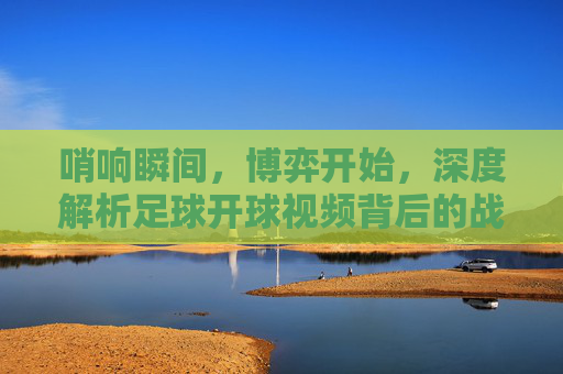 哨响瞬间,博弈开始,深度解析足球开球视频背后的战术与激情