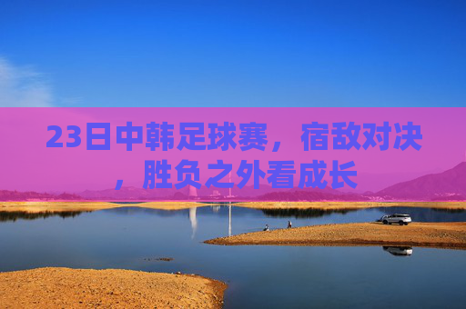 23日中韩足球赛,宿敌对决,胜负之外看成长