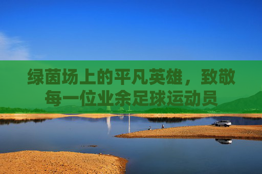 绿茵场上的平凡英雄,致敬每一位业余足球运动员