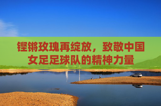 铿锵玫瑰再绽放,致敬中国女足足球队的精神力量