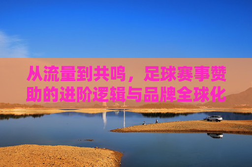 从流量到共鸣，足球赛事赞助的进阶逻辑与品牌全球化机遇