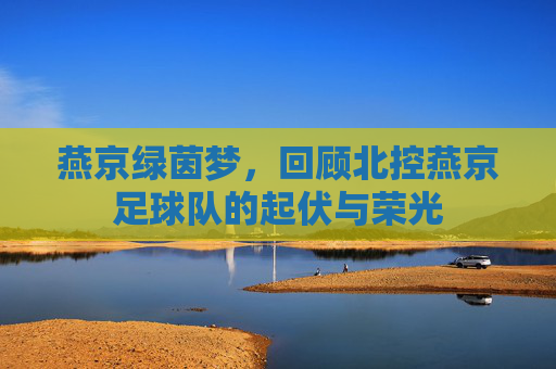 燕京绿茵梦，回顾北控燕京足球队的起伏与荣光