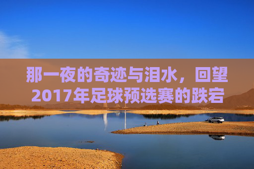 那一夜的奇迹与泪水,回望2017年足球预选赛的跌宕起伏
