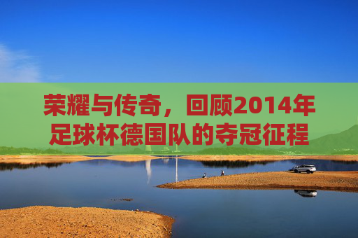 荣耀与传奇,回顾2014年足球杯德国队的夺冠征程