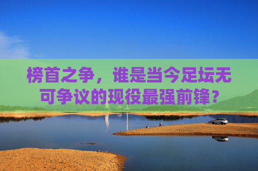 榜首之争,谁是当今足坛无可争议的现役最强前锋?