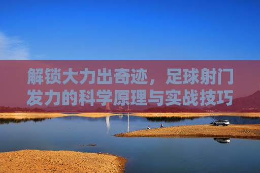 解锁大力出奇迹,足球射门发力的科学原理与实战技巧