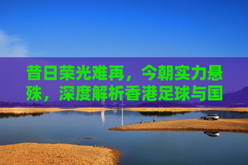 昔日荣光难再,今朝实力悬殊,深度解析香港足球与国足的博弈
