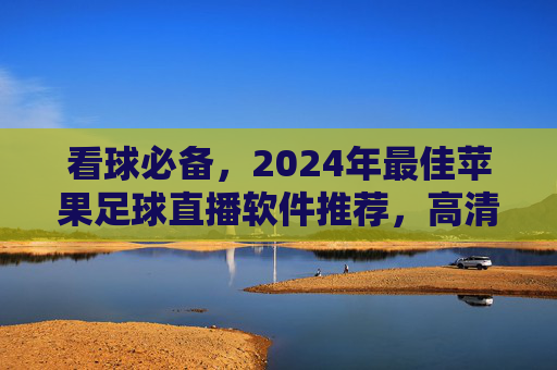 看球必备,2024年最佳苹果足球直播软件推荐,高清无卡顿