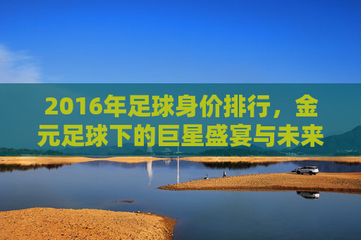 2016年足球身价排行,金元足球下的巨星盛宴与未来预演