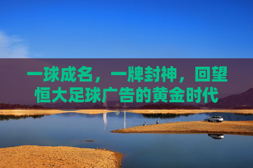 一球成名,一牌封神,回望恒大足球广告的黄金时代