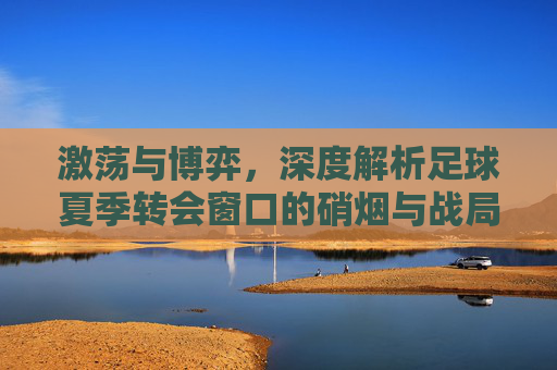 激荡与博弈,深度解析足球夏季转会窗口的硝烟与战局