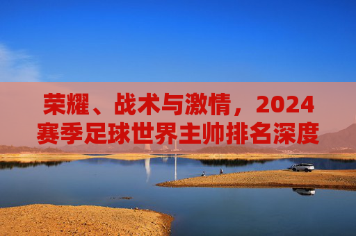 荣耀、战术与激情,2024赛季足球世界主帅排名深度解析