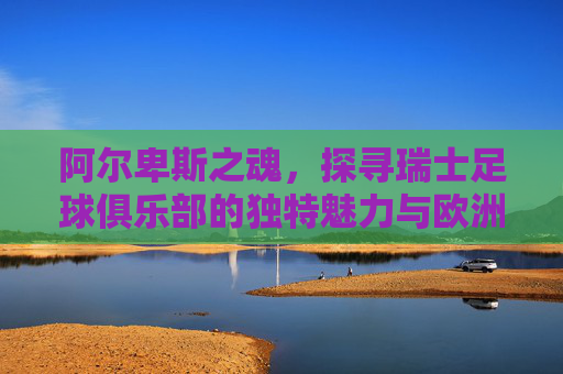 阿尔卑斯之魂，探寻瑞士足球俱乐部的独特魅力与欧洲底蕴