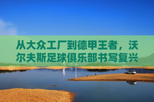 从大众工厂到德甲王者,沃尔夫斯足球俱乐部书写复兴传奇