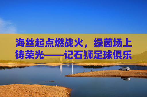 海丝起点燃战火,绿茵场上铸荣光——记石狮足球俱乐部的逐梦之旅