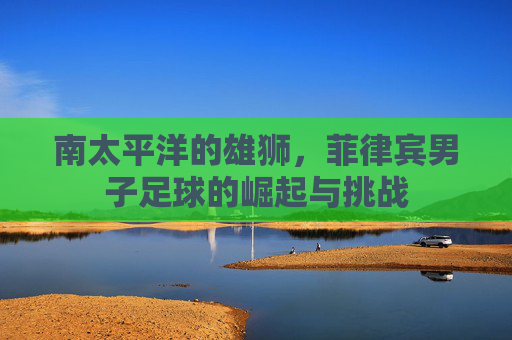 南太平洋的雄狮,菲律宾男子足球的崛起与挑战