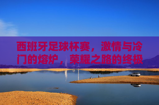 西班牙足球杯赛,激情与冷门的熔炉,荣耀之路的终极试炼