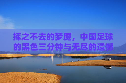 挥之不去的梦魇,中国足球的黑色三分钟与无尽的遗憾