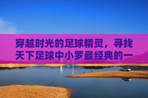 穿越时光的足球精灵,寻找天下足球中小罗最经典的一期