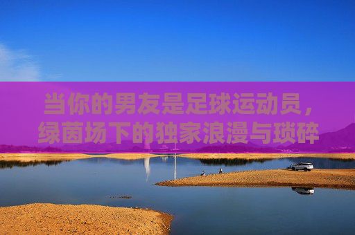 当你的男友是足球运动员，绿茵场下的独家浪漫与琐碎