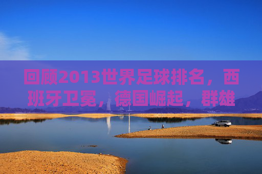 回顾2013世界足球排名,西班牙卫冕,德国崛起,群雄逐鹿