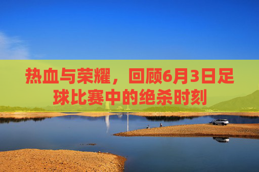 热血与荣耀，回顾6月3日足球比赛中的绝杀时刻
