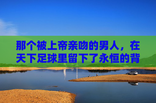 那个被上帝亲吻的男人,在天下足球里留下了永恒的背影