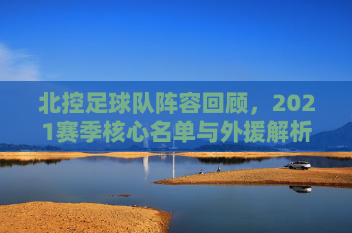 北控足球队阵容回顾,2021赛季核心名单与外援解析
