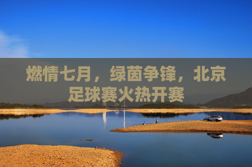 燃情七月,绿茵争锋,北京足球赛火热开赛