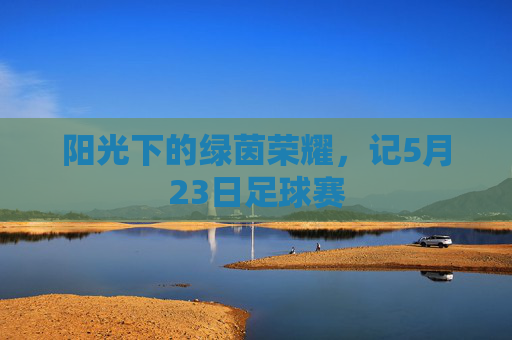 阳光下的绿茵荣耀,记5月23日足球赛