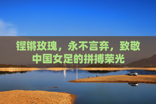 铿锵玫瑰,永不言弃,致敬中国女足的拼搏荣光