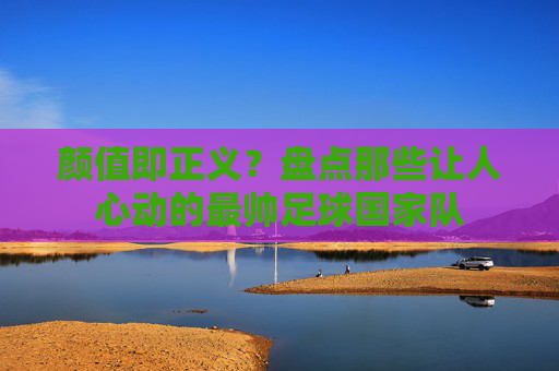 颜值即正义?盘点那些让人心动的最帅足球国家队