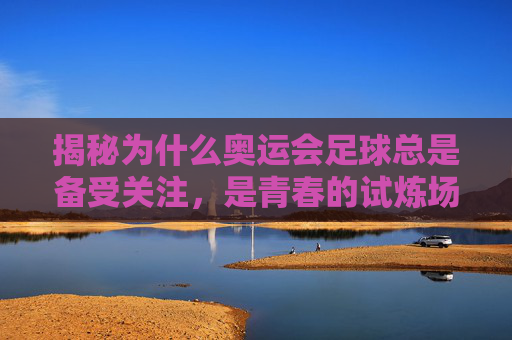 揭秘为什么奥运会足球总是备受关注,是青春的试炼场,还是世界杯的平替?
