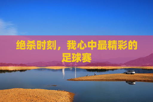 绝杀时刻,我心中最精彩的足球赛