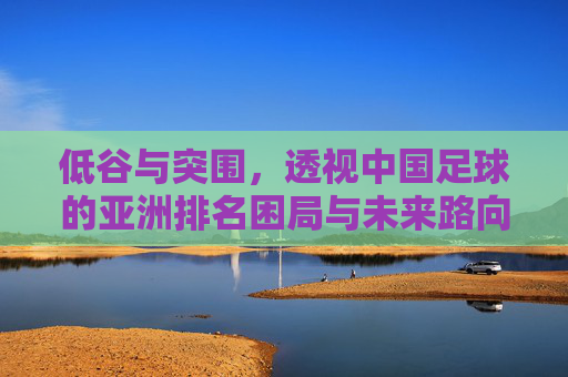 低谷与突围，透视中国足球的亚洲排名困局与未来路向