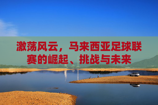激荡风云，马来西亚足球联赛的崛起、挑战与未来