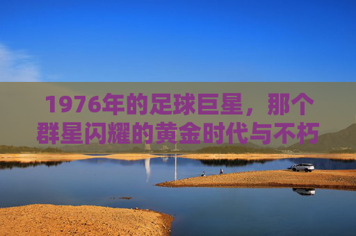 1976年的足球巨星，那个群星闪耀的黄金时代与不朽传奇