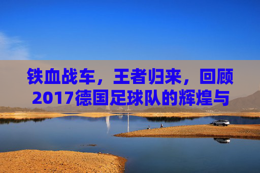 铁血战车,王者归来,回顾2017德国足球队的辉煌与传承