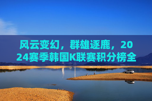 风云变幻,群雄逐鹿,2024赛季韩国K联赛积分榜全景解析
