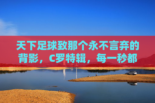 天下足球致那个永不言弃的背影,C罗特辑,每一秒都值得热爱